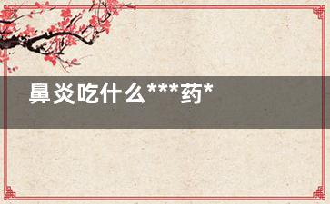 鼻炎吃什么***药****** 鼻炎患者如何进行日常护理,儿童鼻炎吃什么***药